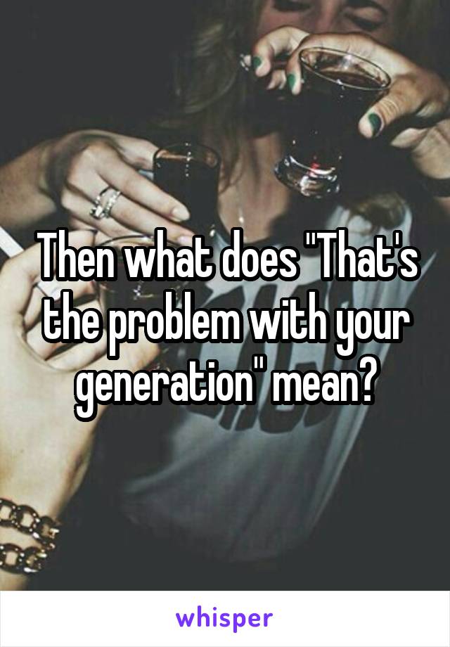 Then what does "That's the problem with your generation" mean?