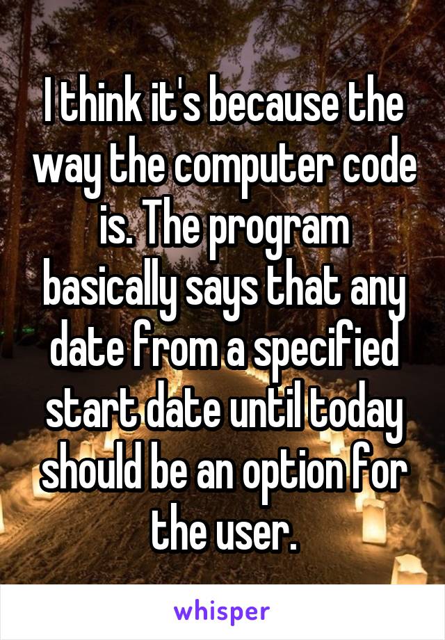 I think it's because the way the computer code is. The program basically says that any date from a specified start date until today should be an option for the user.