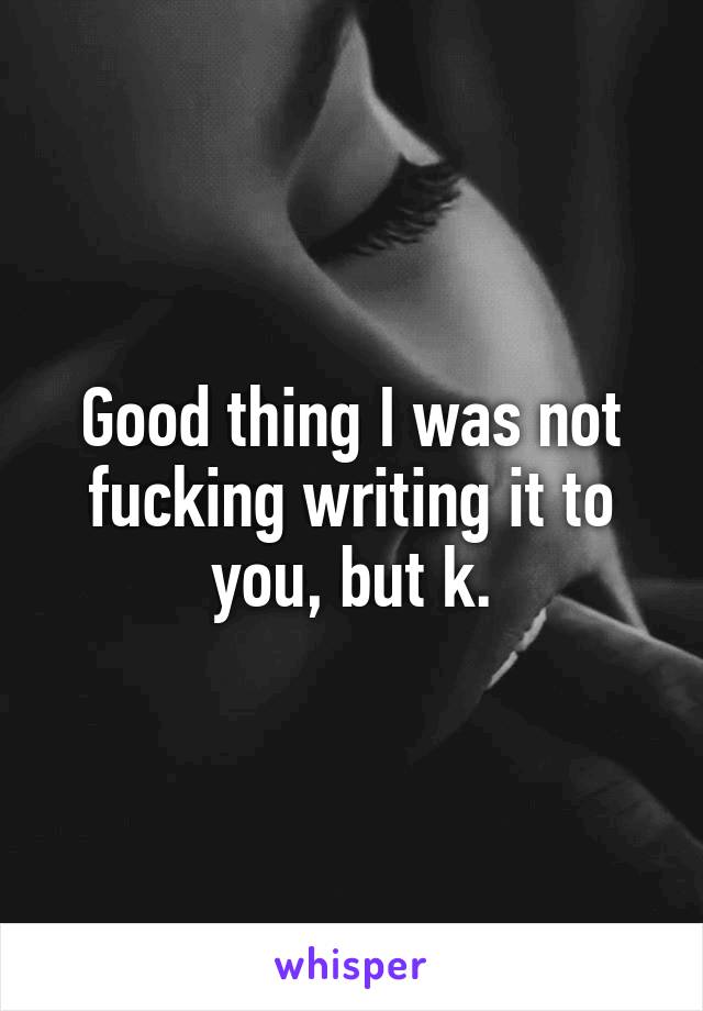 Good thing I was not fucking writing it to you, but k.