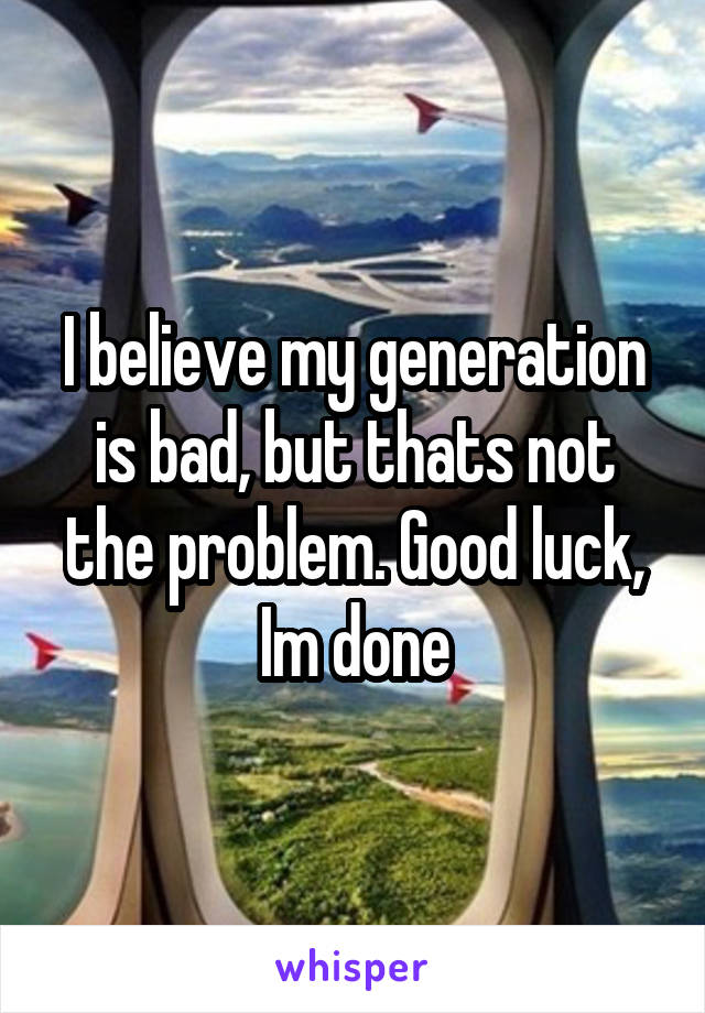 I believe my generation is bad, but thats not the problem. Good luck, Im done