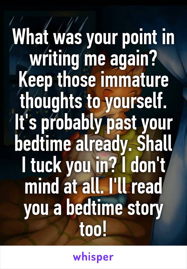 What was your point in writing me again? Keep those immature thoughts to yourself. It's probably past your bedtime already. Shall I tuck you in? I don't mind at all. I'll read you a bedtime story too!