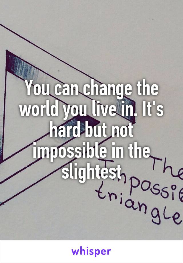 You can change the world you live in. It's hard but not impossible in the slightest