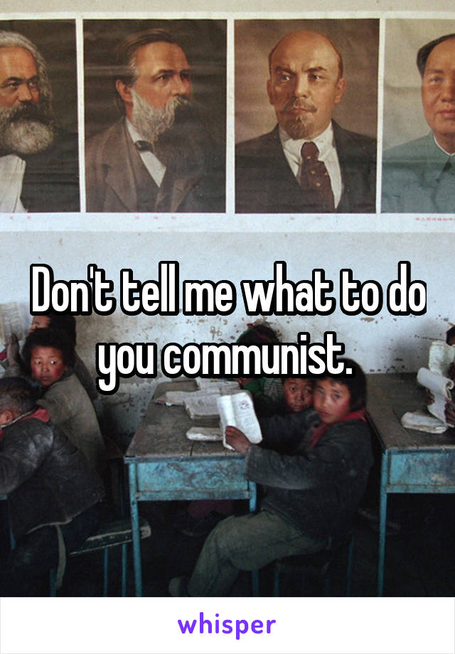 Don't tell me what to do you communist. 