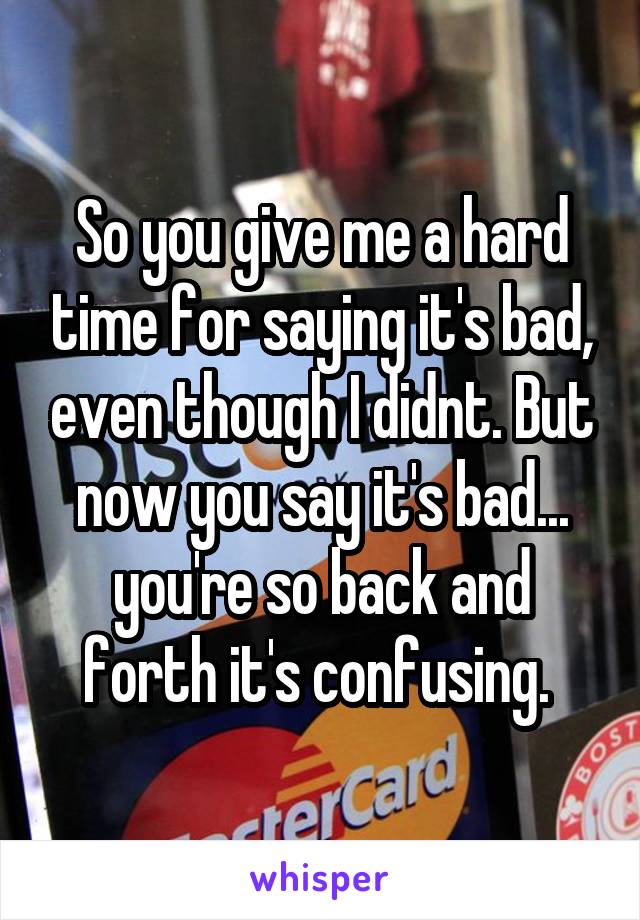 So you give me a hard time for saying it's bad, even though I didnt. But now you say it's bad... you're so back and forth it's confusing. 