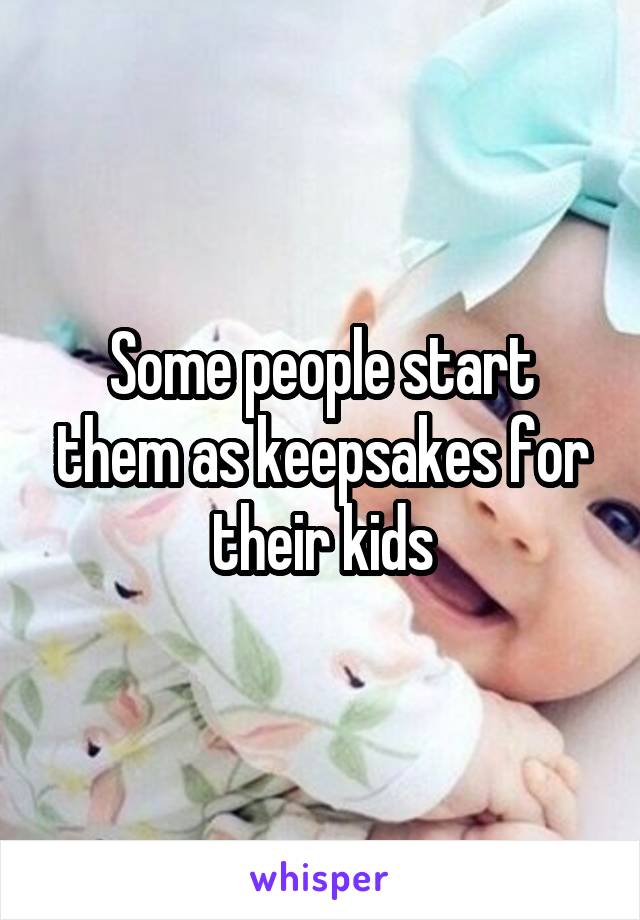 Some people start them as keepsakes for their kids