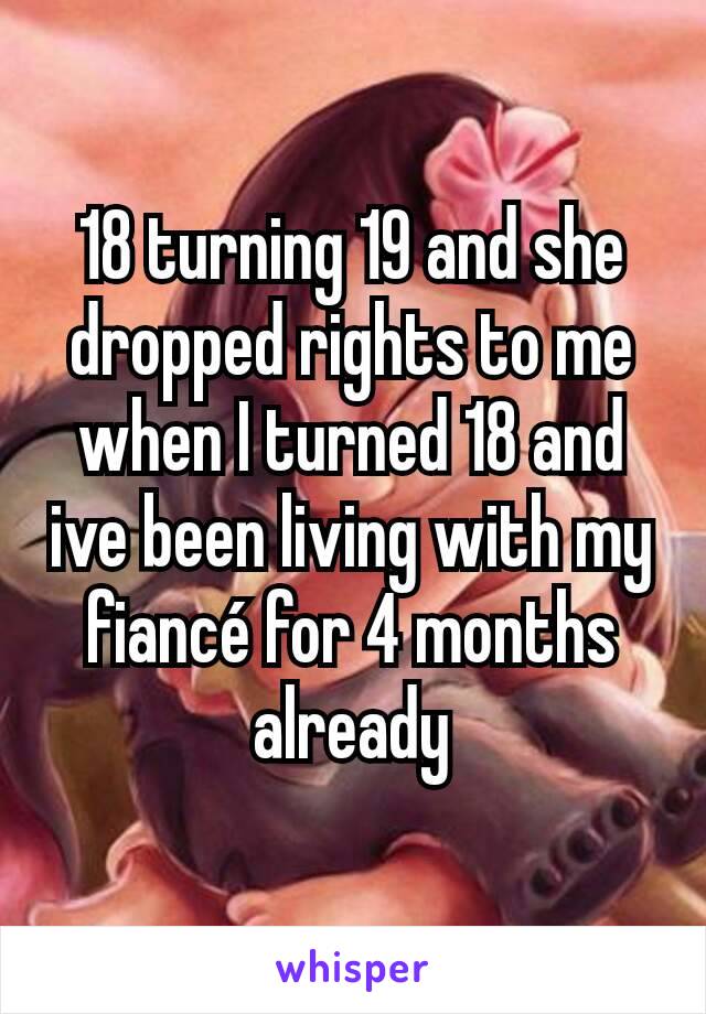 18 turning 19 and she dropped rights to me when I turned 18 and ive been living with my fiancé for 4 months already