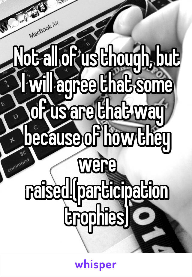 Not all of us though, but I will agree that some of us are that way because of how they were raised.(participation trophies)