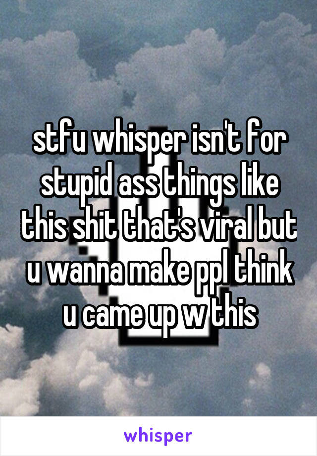 stfu whisper isn't for stupid ass things like this shit that's viral but u wanna make ppl think u came up w this