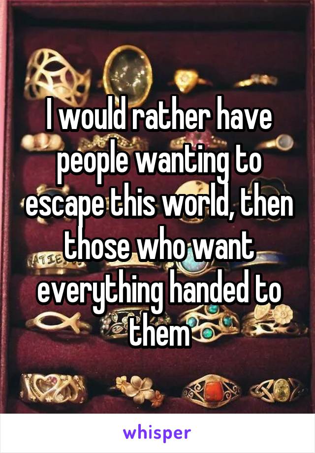 I would rather have people wanting to escape this world, then those who want everything handed to them