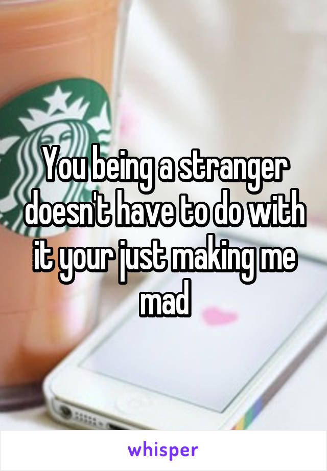 You being a stranger doesn't have to do with it your just making me mad