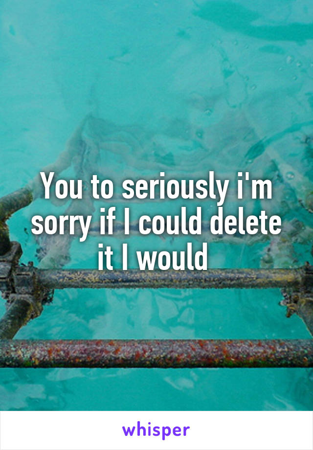 You to seriously i'm sorry if I could delete it I would 