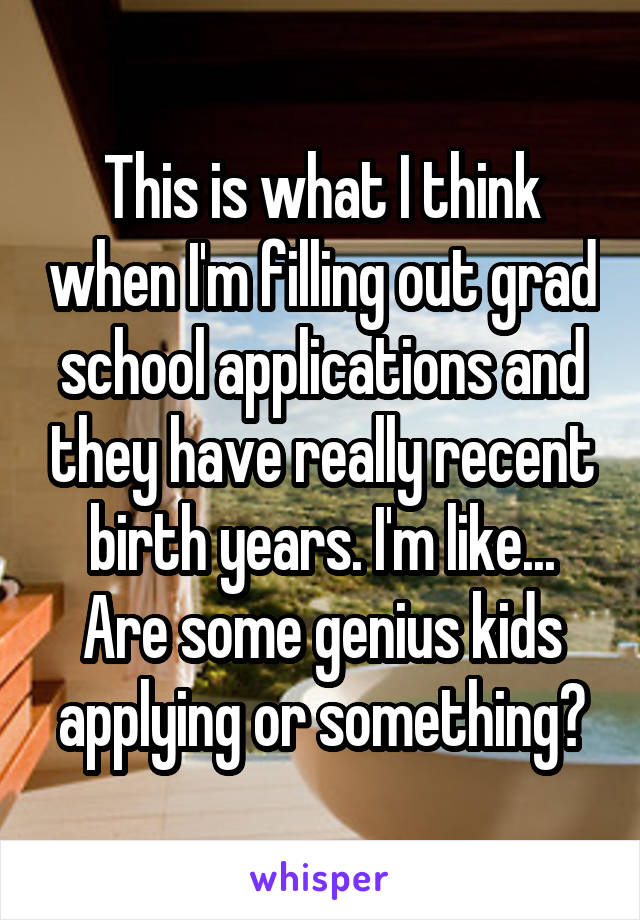 This is what I think when I'm filling out grad school applications and they have really recent birth years. I'm like... Are some genius kids applying or something?