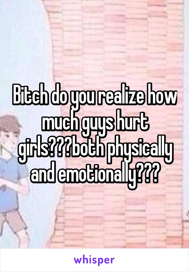 Bitch do you realize how much guys hurt girls???both physically and emotionally???