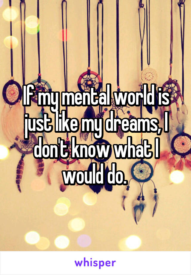 If my mental world is just like my dreams, I don't know what I would do. 