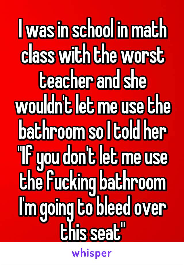 I was in school in math class with the worst teacher and she wouldn't let me use the bathroom so I told her "If you don't let me use the fucking bathroom I'm going to bleed over this seat"