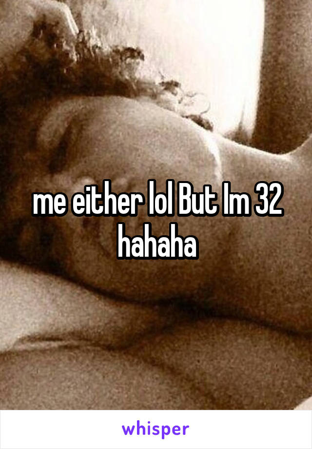 me either lol But Im 32 hahaha