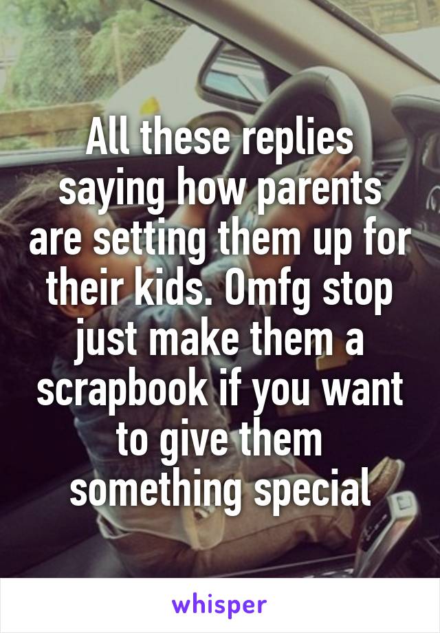 All these replies saying how parents are setting them up for their kids. Omfg stop just make them a scrapbook if you want to give them something special