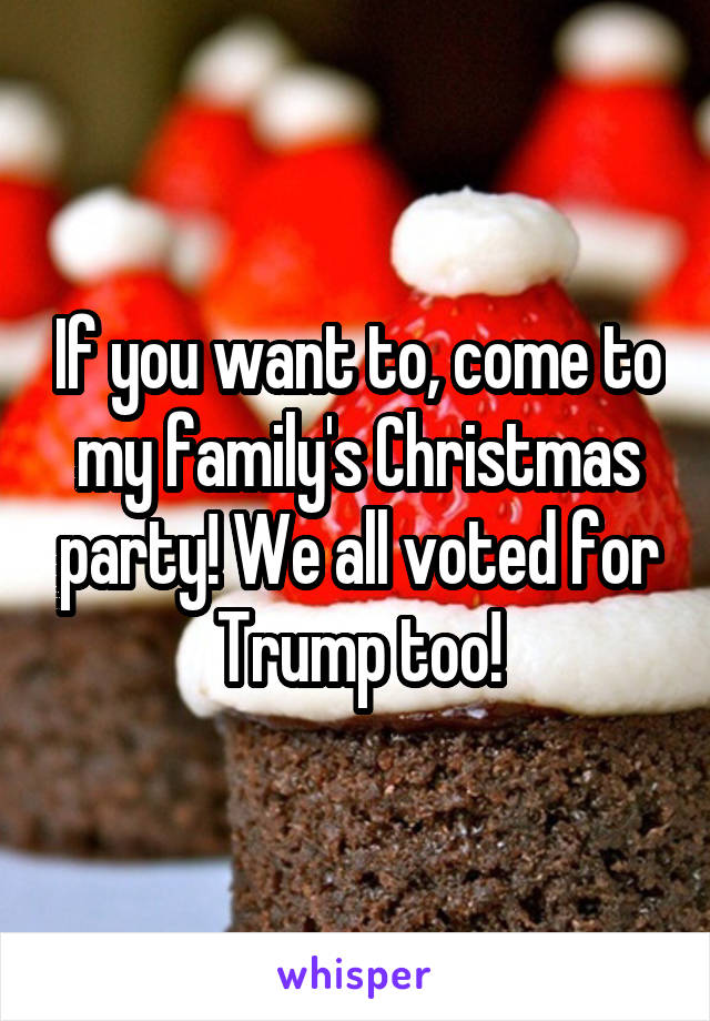 If you want to, come to my family's Christmas party! We all voted for Trump too!