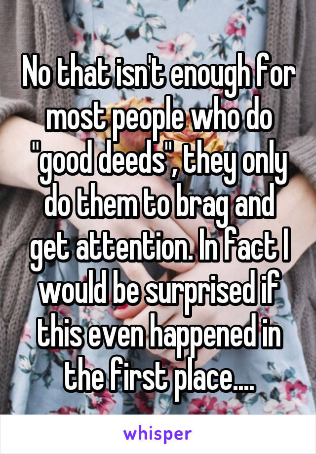 No that isn't enough for most people who do "good deeds", they only do them to brag and get attention. In fact I would be surprised if this even happened in the first place....