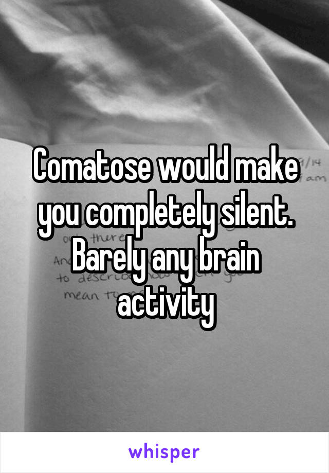 Comatose would make you completely silent. Barely any brain activity