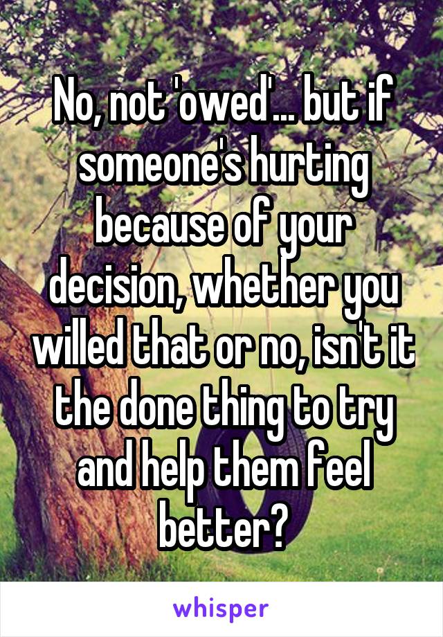 No, not 'owed'... but if someone's hurting because of your decision, whether you willed that or no, isn't it the done thing to try and help them feel better?
