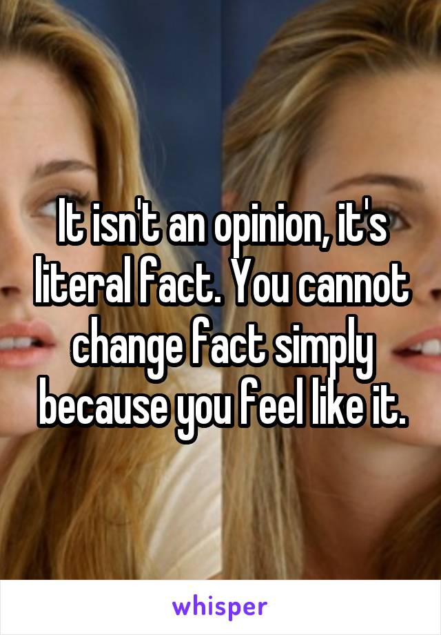 It isn't an opinion, it's literal fact. You cannot change fact simply because you feel like it.