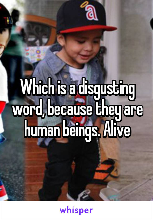 Which is a disgusting word, because they are human beings. Alive