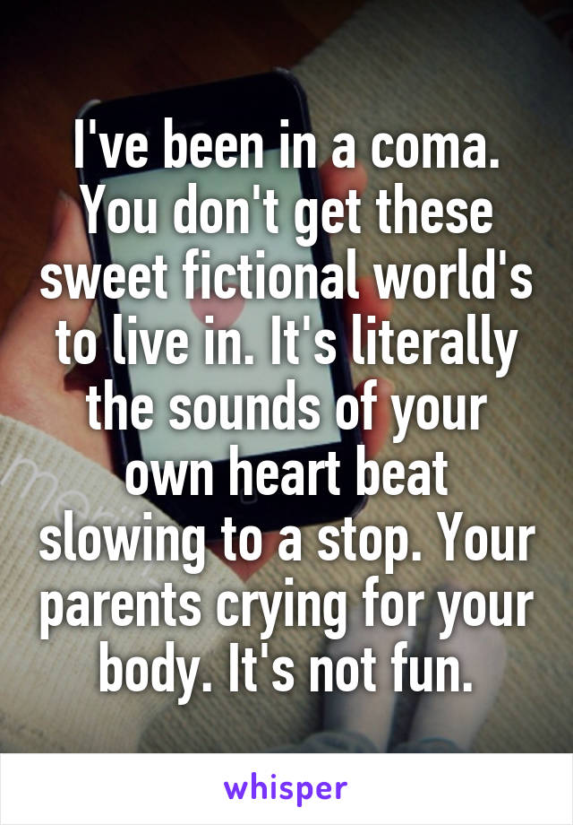 I've been in a coma. You don't get these sweet fictional world's to live in. It's literally the sounds of your own heart beat slowing to a stop. Your parents crying for your body. It's not fun.