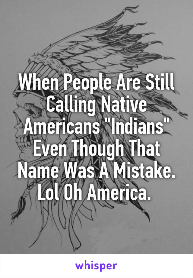When People Are Still Calling Native Americans "Indians" Even Though That Name Was A Mistake. Lol Oh America. 