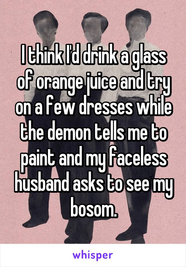 I think I'd drink a glass of orange juice and try on a few dresses while the demon tells me to paint and my faceless husband asks to see my bosom.