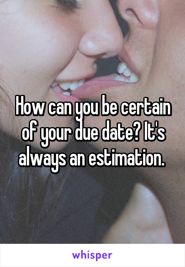 How can you be certain of your due date? It's always an estimation. 