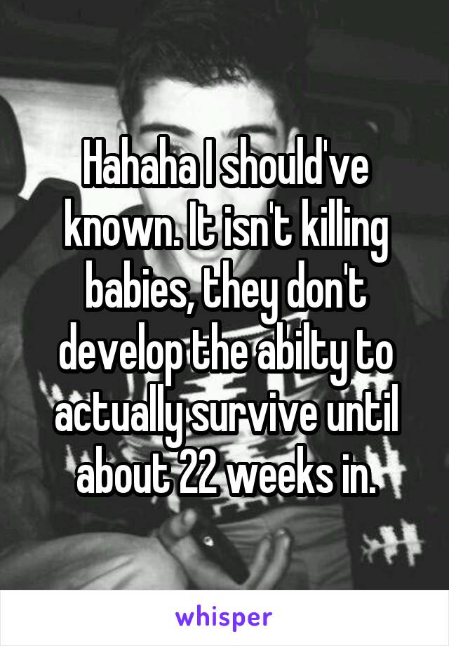 Hahaha I should've known. It isn't killing babies, they don't develop the abilty to actually survive until about 22 weeks in.