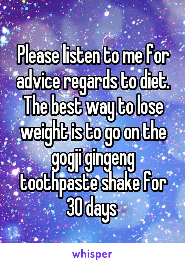 Please listen to me for advice regards to diet. The best way to lose weight is to go on the gogji gingeng toothpaste shake for 30 days 