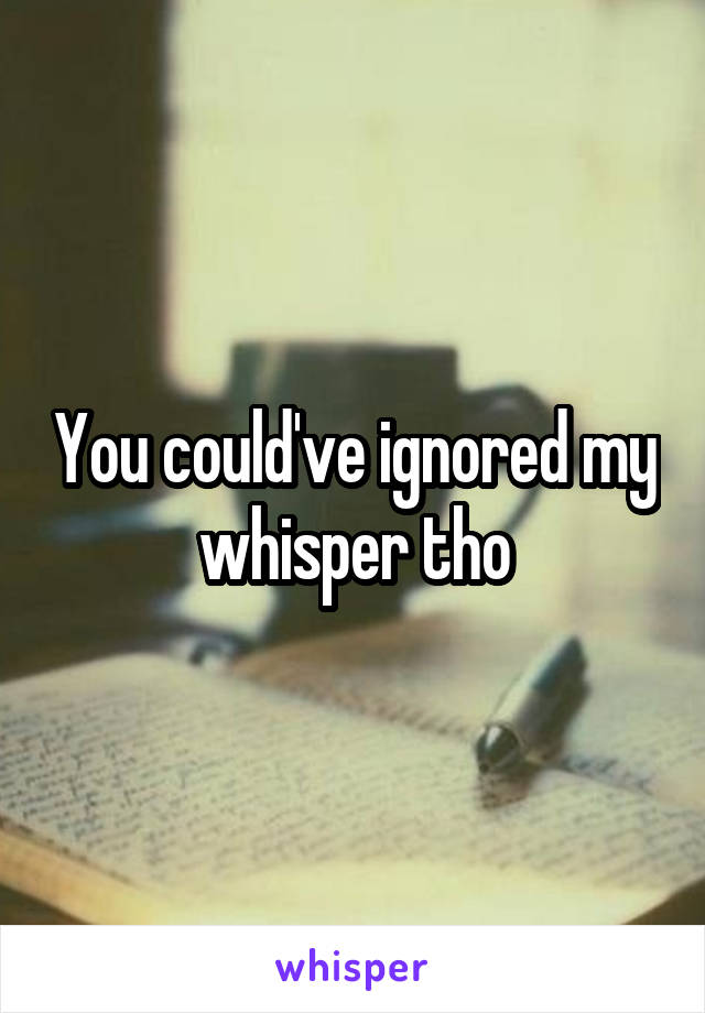 You could've ignored my whisper tho