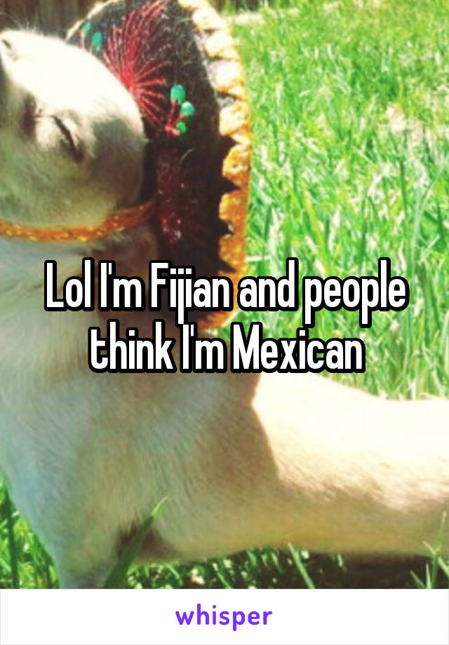 Lol I'm Fijian and people think I'm Mexican
