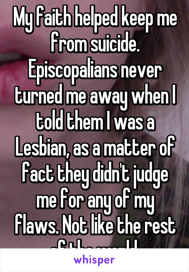 My faith helped keep me from suicide. Episcopalians never turned me away when I told them I was a Lesbian, as a matter of fact they didn't judge me for any of my flaws. Not like the rest of the world.