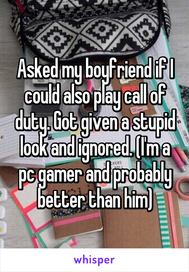 Asked my boyfriend if I could also play call of duty. Got given a stupid look and ignored. (I'm a pc gamer and probably better than him)