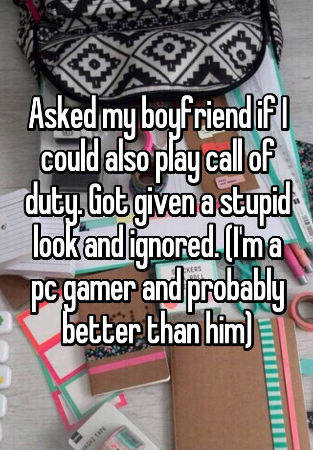 Asked my boyfriend if I could also play call of duty. Got given a stupid look and ignored. (I'm a pc gamer and probably better than him)