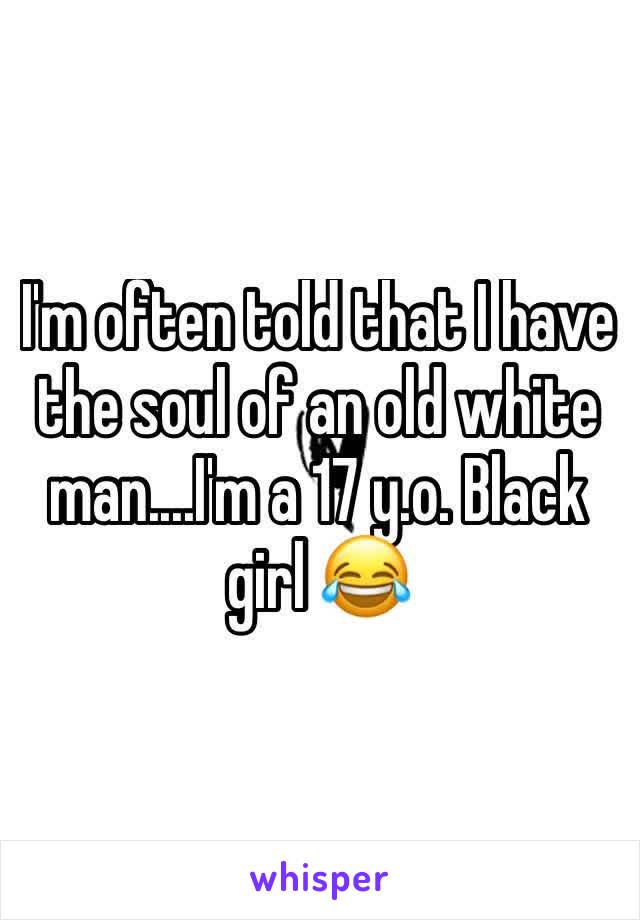 I'm often told that I have the soul of an old white man....I'm a 17 y.o. Black girl 😂