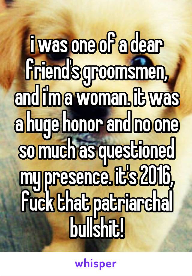 i was one of a dear friend's groomsmen, and i'm a woman. it was a huge honor and no one so much as questioned my presence. it's 2016, fuck that patriarchal bullshit!