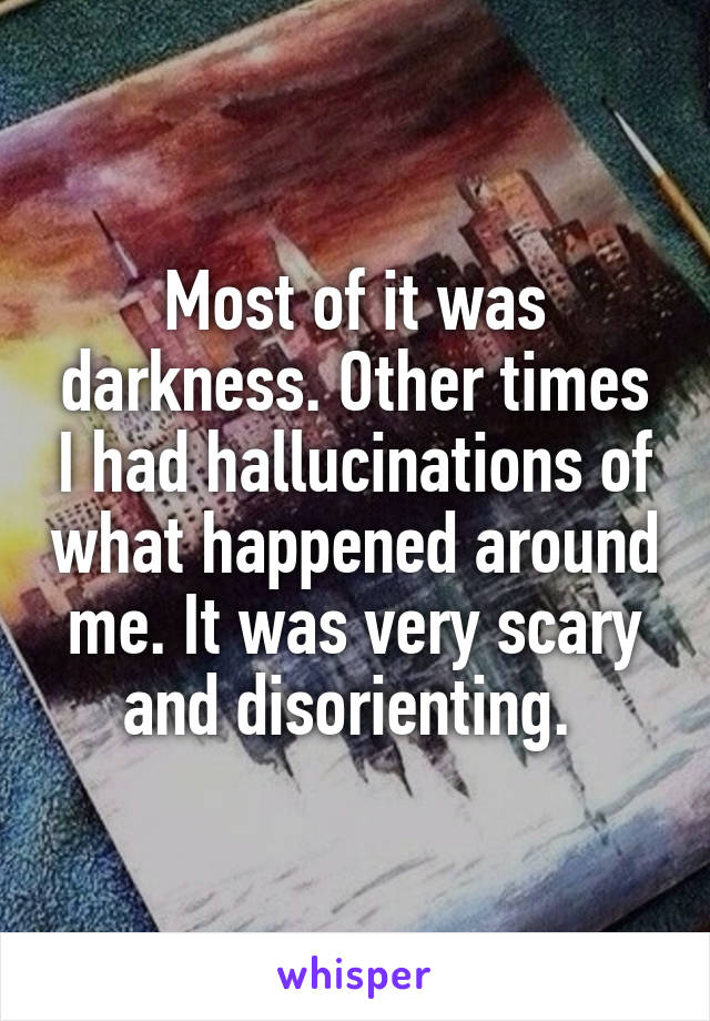 Most of it was darkness. Other times I had hallucinations of what happened around me. It was very scary and disorienting. 