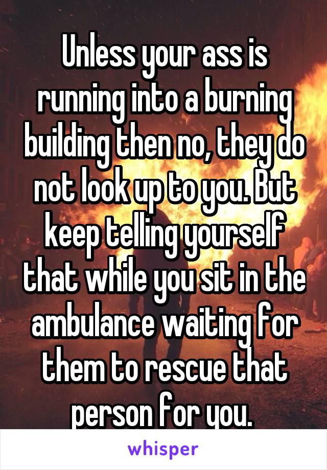Unless your ass is running into a burning building then no, they do not look up to you. But keep telling yourself that while you sit in the ambulance waiting for them to rescue that person for you. 