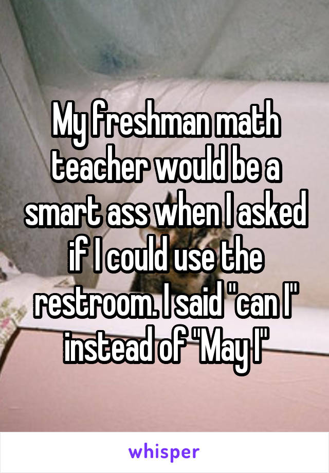 My freshman math teacher would be a smart ass when I asked if I could use the restroom. I said "can I" instead of "May I"