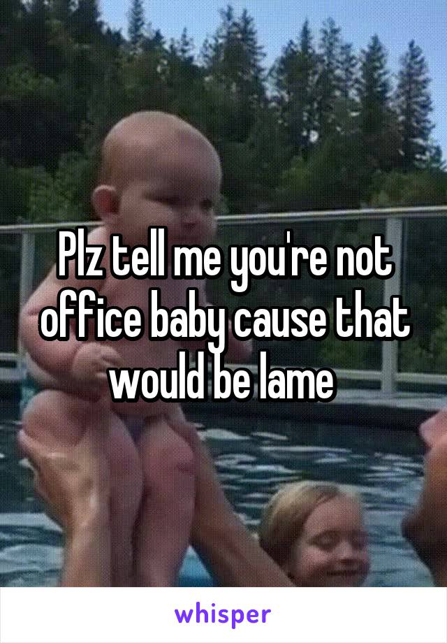 Plz tell me you're not office baby cause that would be lame 