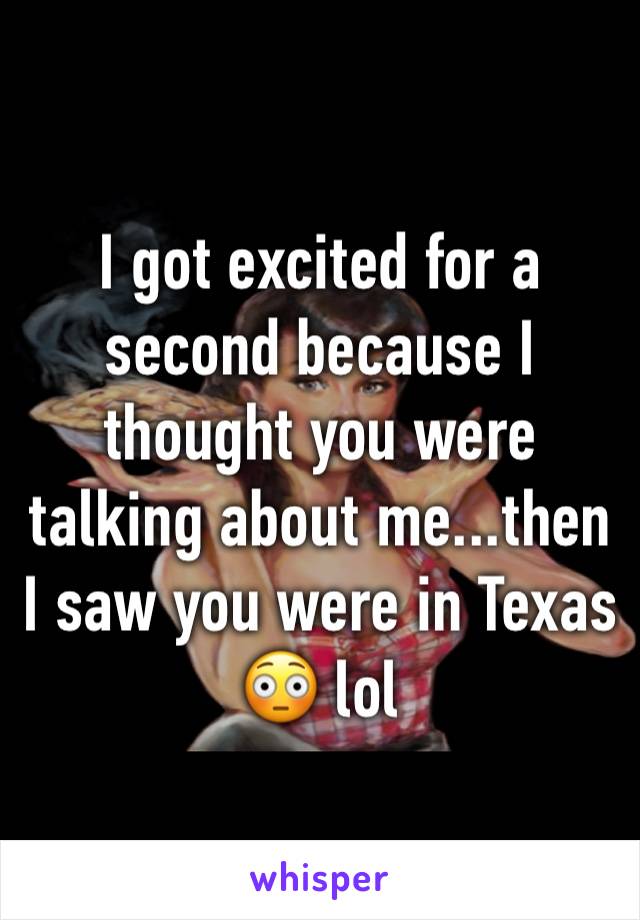 I got excited for a second because I thought you were talking about me...then I saw you were in Texas 😳 lol 