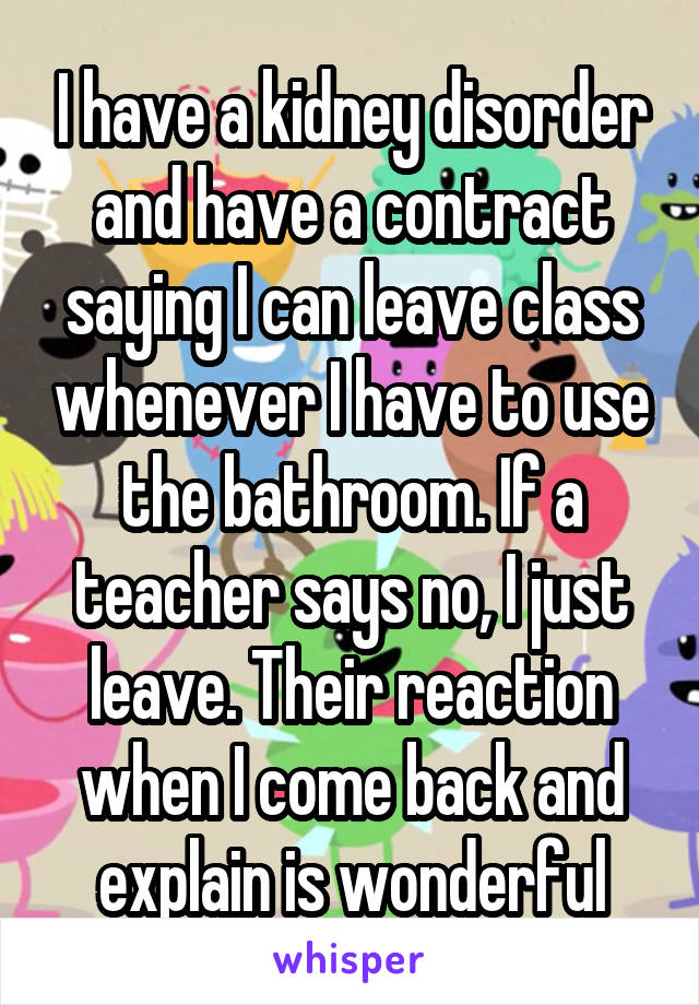 I have a kidney disorder and have a contract saying I can leave class whenever I have to use the bathroom. If a teacher says no, I just leave. Their reaction when I come back and explain is wonderful