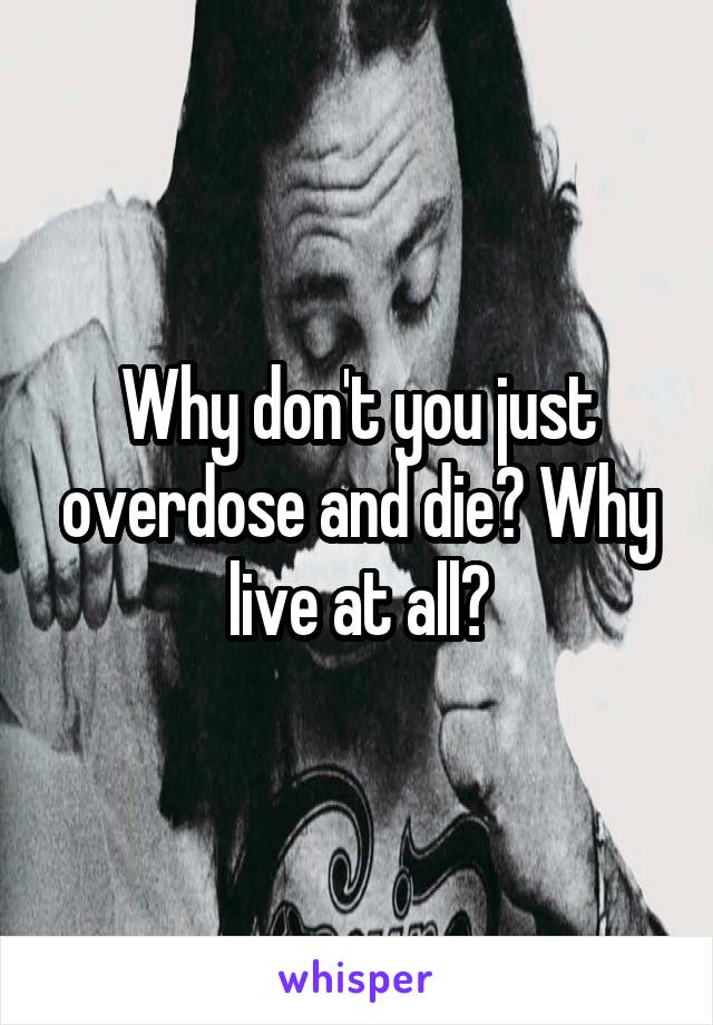 Why don't you just overdose and die? Why live at all?