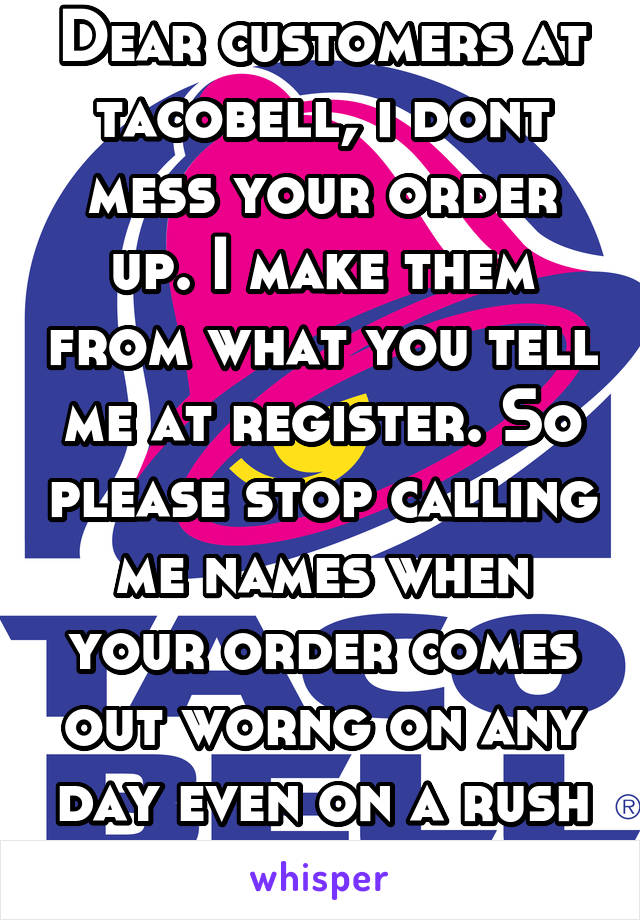 Dear customers at tacobell, i dont mess your order up. I make them from what you tell me at register. So please stop calling me names when your order comes out worng on any day even on a rush hour!!