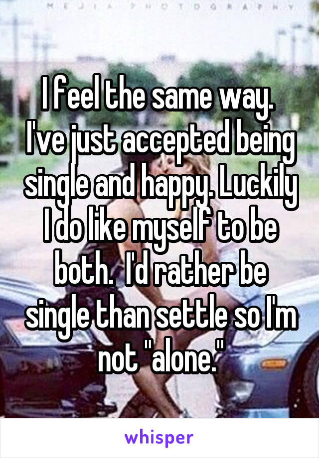 I feel the same way.  I've just accepted being single and happy. Luckily I do like myself to be both.  I'd rather be single than settle so I'm not "alone."