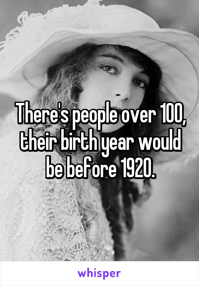 There's people over 100, their birth year would be before 1920.